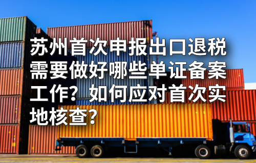 苏州首次申报出口退税需要做好哪些单证备案工作？如何应对首次实地核查？