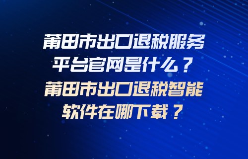 莆田市出口退税服务平台官网是什么？莆田市出口退税智能软件在哪下载？