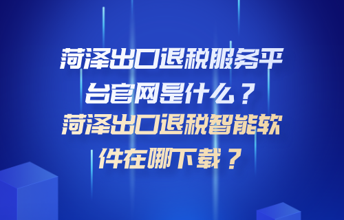 菏泽出口退税服务平台官网是什么？菏泽出口退税智能软件在哪下载？