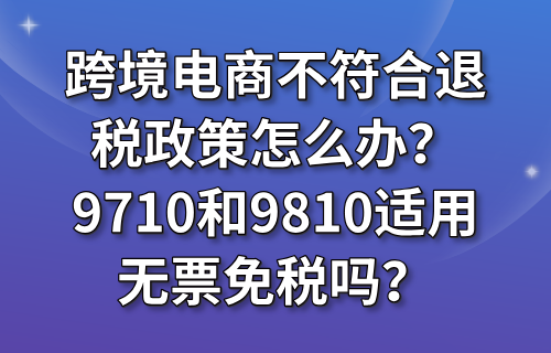 跨境电商不符合退税政策怎么办？9710和9810适用无票免税吗？