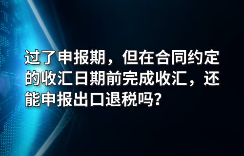 过了申报期，但在合同约定的收汇日期前完成收汇，还能申报出口退税吗？
