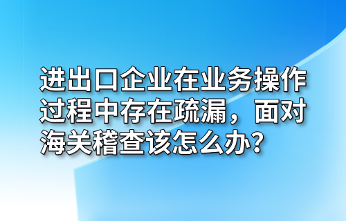进出口企业在业务操作过程中存在疏漏，面对海关稽查该怎么办？