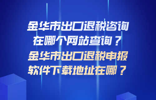 金华市出口退税咨询在哪个网站查询？金华市出口退税申报软件下载地址在哪？