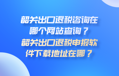 韶关出口退税咨询在哪个网站查询？韶关出口退税申报软件下载地址在哪？