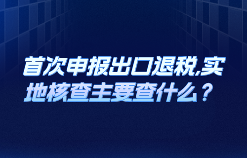 首次申报出口退税,实地核查主要查什么？