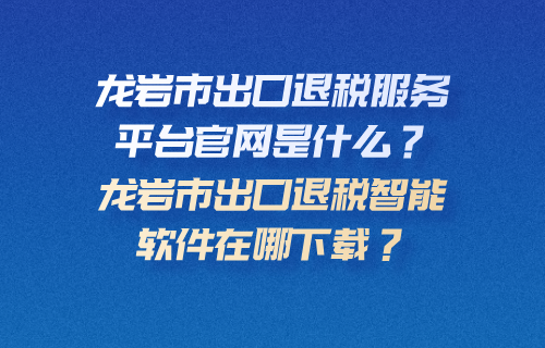 龙岩市出口退税服务平台官网是什么？龙岩市出口退税智能软件在哪下载？