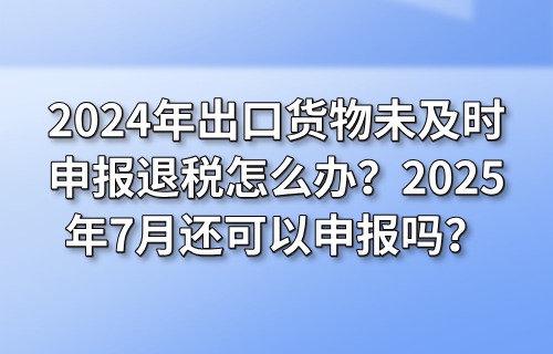 2024年出口货物未及时申报退税怎么办？2025年7月还可以申报吗？