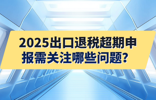 2025出口退税超期申报需关注哪些问题